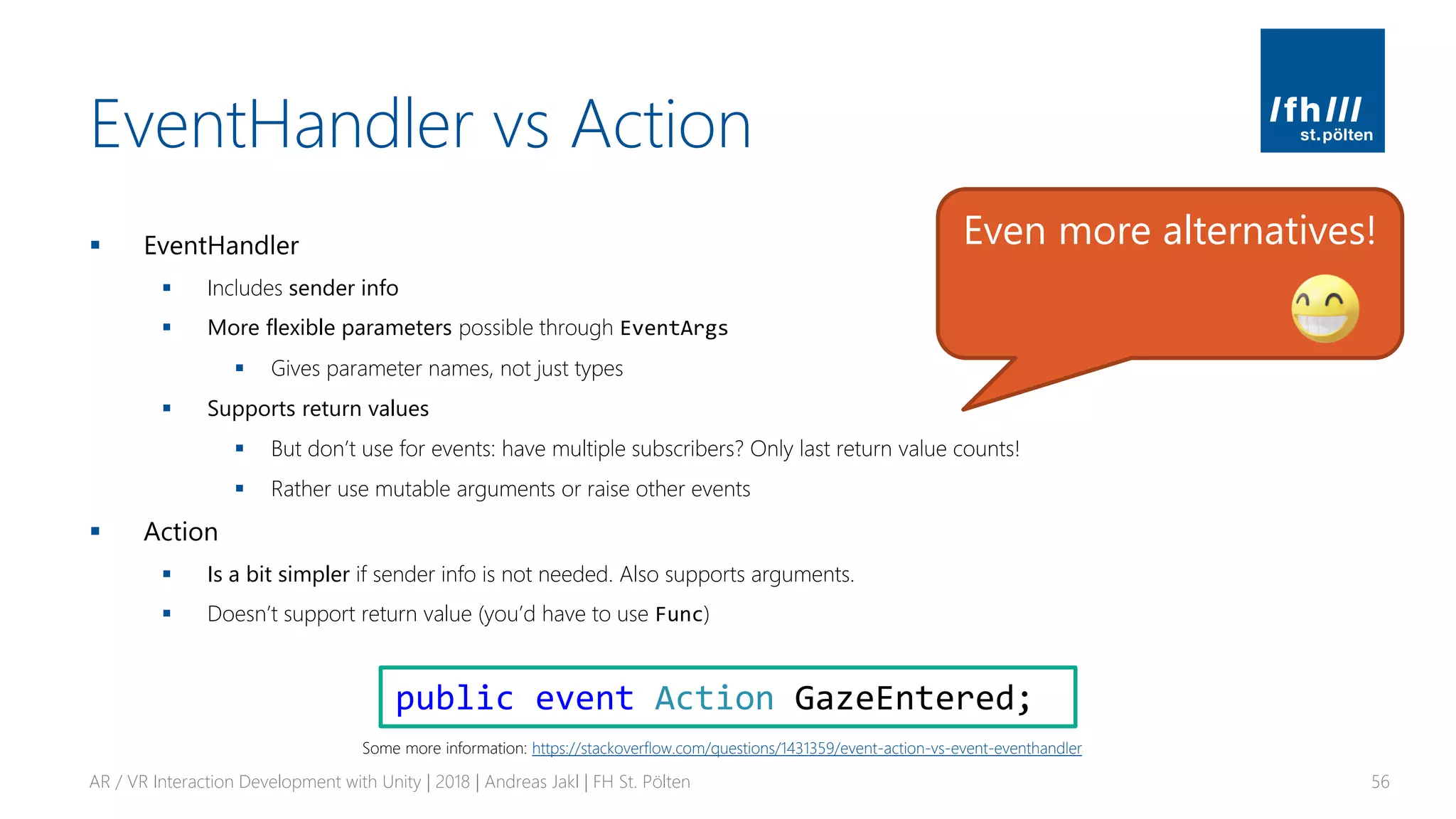 EventHandler vs Action
▪ EventHandler
▪ Includes sender info
▪ More flexible parameters possible through EventArgs
▪ Gives parameter names, not just types
▪ Supports return values
▪ But don’t use for events: have multiple subscribers? Only last return value counts!
▪ Rather use mutable arguments or raise other events
▪ Action
▪ Is a bit simpler if sender info is not needed. Also supports arguments.
▪ Doesn’t support return value (you’d have to use Func)
AR / VR Interaction Development with Unity | 2018 | Andreas Jakl | FH St. Pölten 56
public event Action GazeEntered;
Even more alternatives!
Some more information: https://stackoverflow.com/questions/1431359/event-action-vs-event-eventhandler
 