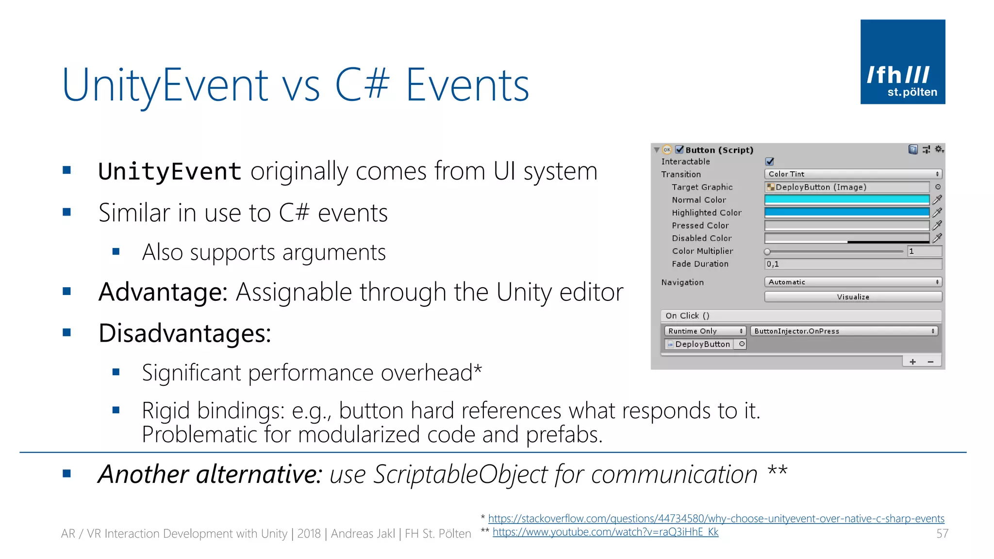 UnityEvent vs C# Events
▪ UnityEvent originally comes from UI system
▪ Similar in use to C# events
▪ Also supports arguments
▪ Advantage: Assignable through the Unity editor
▪ Disadvantages:
▪ Significant performance overhead*
▪ Rigid bindings: e.g., button hard references what responds to it.
Problematic for modularized code and prefabs.
▪ Another alternative: use ScriptableObject for communication **
AR / VR Interaction Development with Unity | 2018 | Andreas Jakl | FH St. Pölten 57
* https://stackoverflow.com/questions/44734580/why-choose-unityevent-over-native-c-sharp-events
** https://www.youtube.com/watch?v=raQ3iHhE_Kk
 