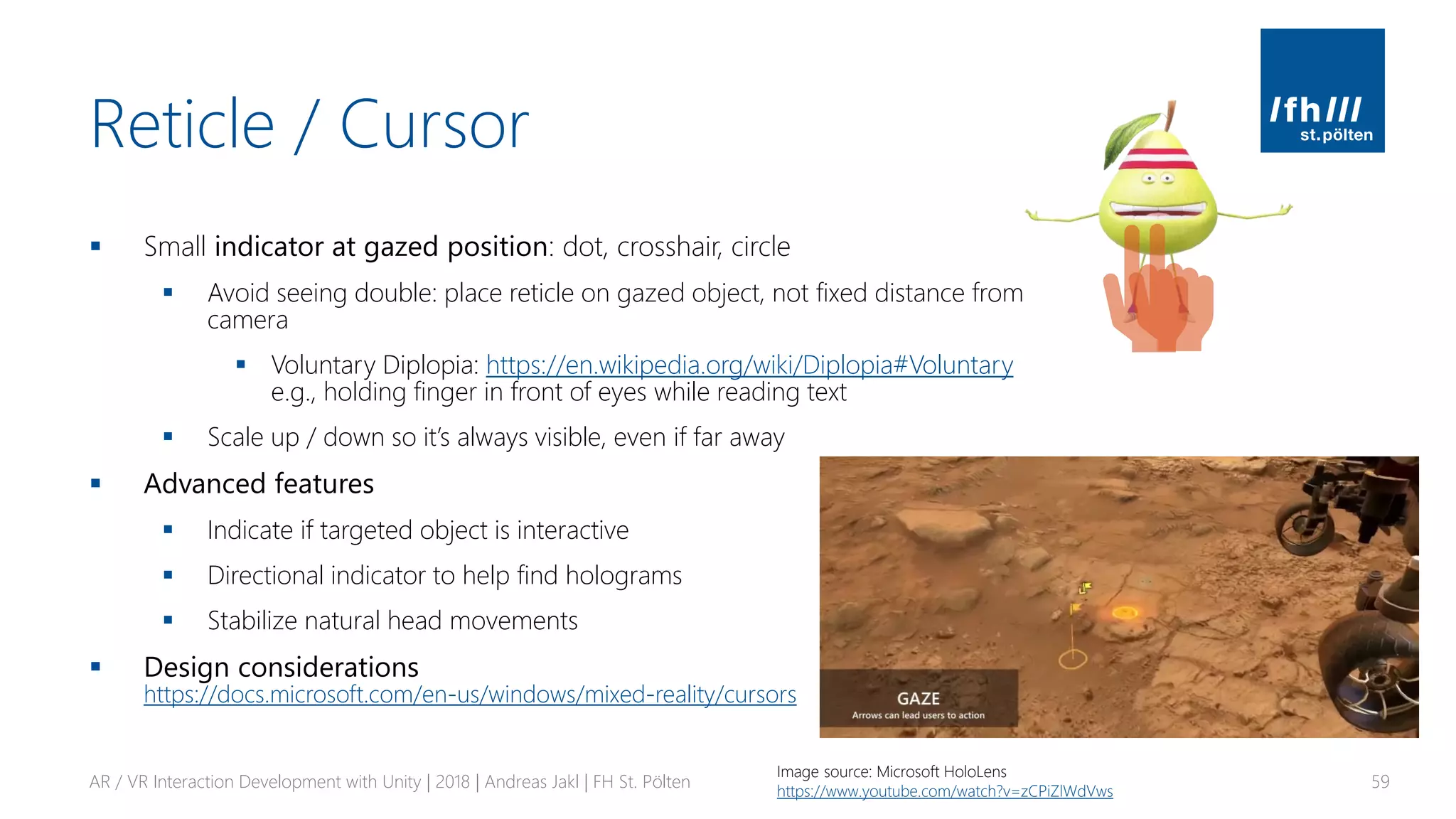 Reticle / Cursor
▪ Small indicator at gazed position: dot, crosshair, circle
▪ Avoid seeing double: place reticle on gazed object, not fixed distance from
camera
▪ Voluntary Diplopia: https://en.wikipedia.org/wiki/Diplopia#Voluntary
e.g., holding finger in front of eyes while reading text
▪ Scale up / down so it’s always visible, even if far away
▪ Advanced features
▪ Indicate if targeted object is interactive
▪ Directional indicator to help find holograms
▪ Stabilize natural head movements
▪ Design considerations
https://docs.microsoft.com/en-us/windows/mixed-reality/cursors
AR / VR Interaction Development with Unity | 2018 | Andreas Jakl | FH St. Pölten 59
Image source: Microsoft HoloLens
https://www.youtube.com/watch?v=zCPiZlWdVws
 