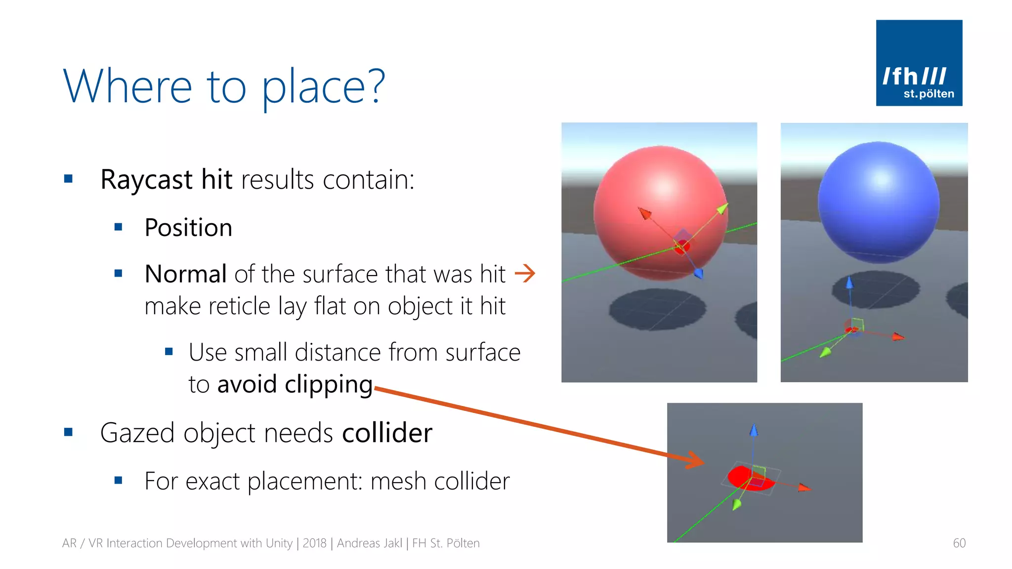 Where to place?
▪ Raycast hit results contain:
▪ Position
▪ Normal of the surface that was hit →
make reticle lay flat on object it hit
▪ Use small distance from surface
to avoid clipping
▪ Gazed object needs collider
▪ For exact placement: mesh collider
AR / VR Interaction Development with Unity | 2018 | Andreas Jakl | FH St. Pölten 60
 