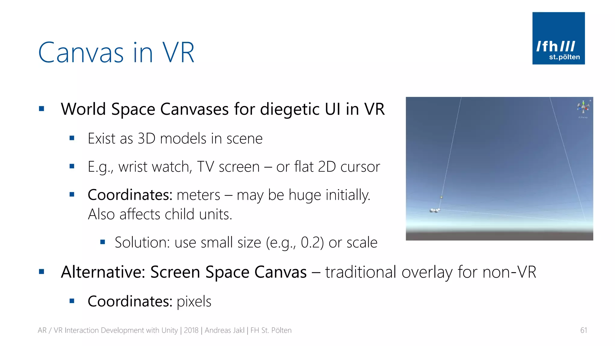 Canvas in VR
▪ World Space Canvases for diegetic UI in VR
▪ Exist as 3D models in scene
▪ E.g., wrist watch, TV screen – or flat 2D cursor
▪ Coordinates: meters – may be huge initially.
Also affects child units.
▪ Solution: use small size (e.g., 0.2) or scale
▪ Alternative: Screen Space Canvas – traditional overlay for non-VR
▪ Coordinates: pixels
AR / VR Interaction Development with Unity | 2018 | Andreas Jakl | FH St. Pölten 61
 