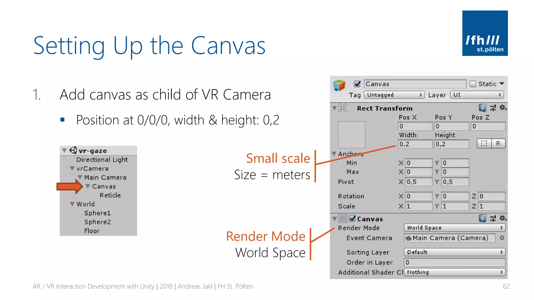 Setting Up the Canvas
1. Add canvas as child of VR Camera
▪ Position at 0/0/0, width & height: 0,2
AR / VR Interaction Development with Unity | 2018 | Andreas Jakl | FH St. Pölten 62
Small scale
Size = meters
Render Mode
World Space
 