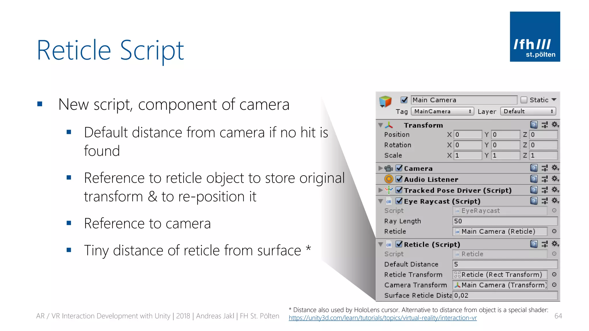 Reticle Script
▪ New script, component of camera
▪ Default distance from camera if no hit is
found
▪ Reference to reticle object to store original
transform & to re-position it
▪ Reference to camera
▪ Tiny distance of reticle from surface *
AR / VR Interaction Development with Unity | 2018 | Andreas Jakl | FH St. Pölten 64
* Distance also used by HoloLens cursor. Alternative to distance from object is a special shader:
https://unity3d.com/learn/tutorials/topics/virtual-reality/interaction-vr
 