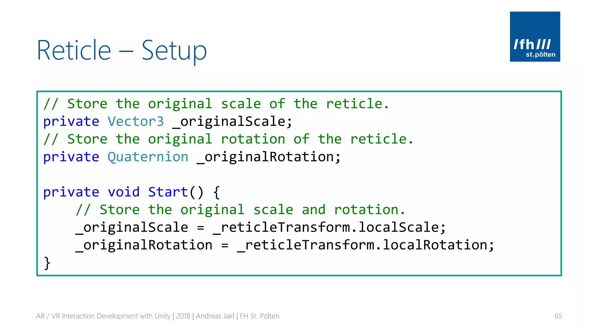 Reticle – Setup
AR / VR Interaction Development with Unity | 2018 | Andreas Jakl | FH St. Pölten 65
// Store the original scale of the reticle.
private Vector3 _originalScale;
// Store the original rotation of the reticle.
private Quaternion _originalRotation;
private void Start() {
// Store the original scale and rotation.
_originalScale = _reticleTransform.localScale;
_originalRotation = _reticleTransform.localRotation;
}
 