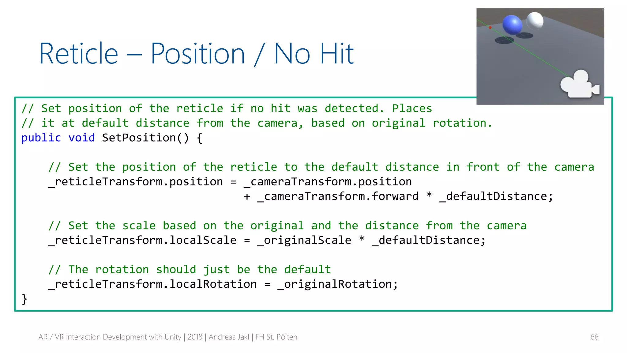 Reticle – Position / No Hit
AR / VR Interaction Development with Unity | 2018 | Andreas Jakl | FH St. Pölten 66
// Set position of the reticle if no hit was detected. Places
// it at default distance from the camera, based on original rotation.
public void SetPosition() {
// Set the position of the reticle to the default distance in front of the camera
_reticleTransform.position = _cameraTransform.position
+ _cameraTransform.forward * _defaultDistance;
// Set the scale based on the original and the distance from the camera
_reticleTransform.localScale = _originalScale * _defaultDistance;
// The rotation should just be the default
_reticleTransform.localRotation = _originalRotation;
}
 