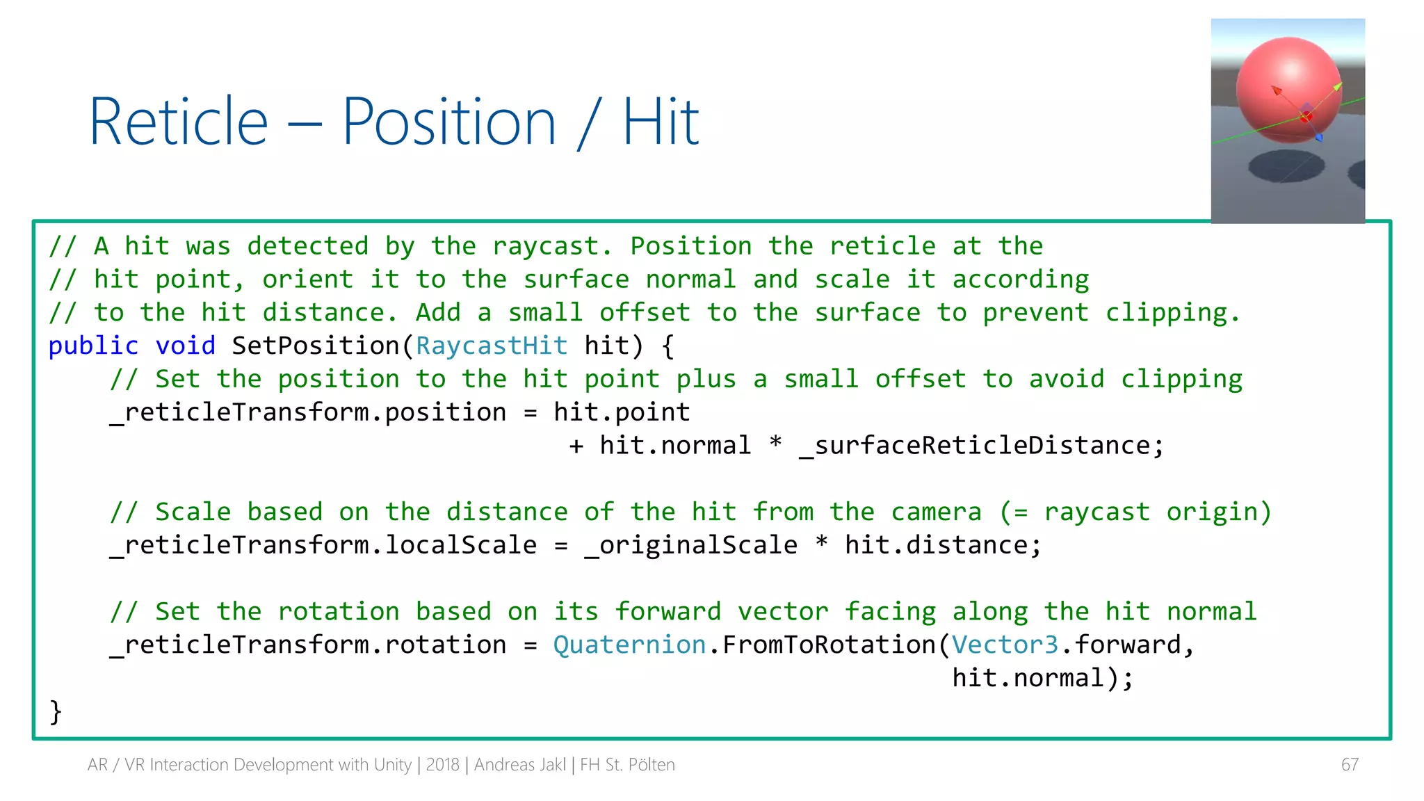 Reticle – Position / Hit
AR / VR Interaction Development with Unity | 2018 | Andreas Jakl | FH St. Pölten 67
// A hit was detected by the raycast. Position the reticle at the
// hit point, orient it to the surface normal and scale it according
// to the hit distance. Add a small offset to the surface to prevent clipping.
public void SetPosition(RaycastHit hit) {
// Set the position to the hit point plus a small offset to avoid clipping
_reticleTransform.position = hit.point
+ hit.normal * _surfaceReticleDistance;
// Scale based on the distance of the hit from the camera (= raycast origin)
_reticleTransform.localScale = _originalScale * hit.distance;
// Set the rotation based on its forward vector facing along the hit normal
_reticleTransform.rotation = Quaternion.FromToRotation(Vector3.forward,
hit.normal);
}
 