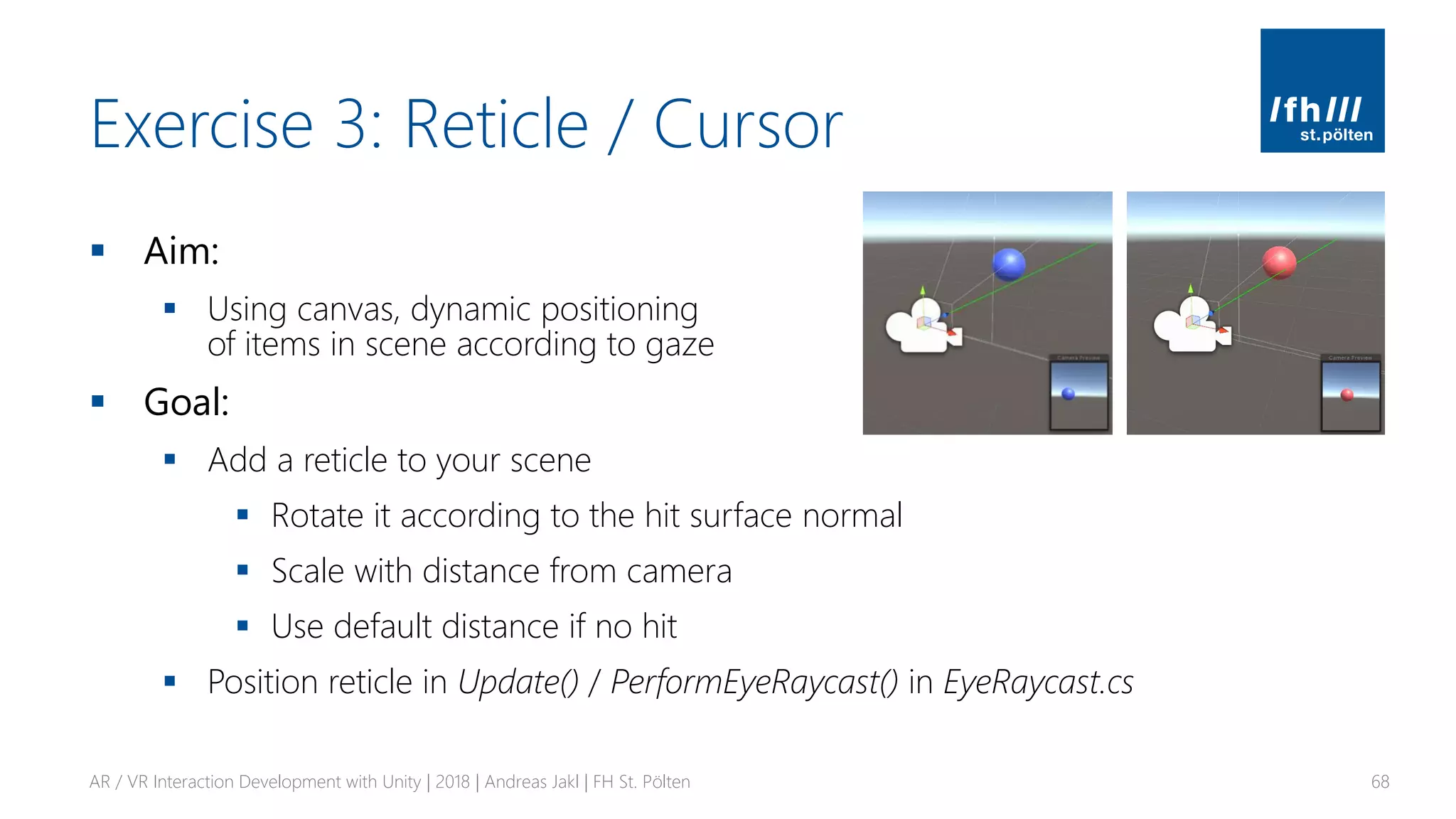 Exercise 3: Reticle / Cursor
▪ Aim:
▪ Using canvas, dynamic positioning
of items in scene according to gaze
▪ Goal:
▪ Add a reticle to your scene
▪ Rotate it according to the hit surface normal
▪ Scale with distance from camera
▪ Use default distance if no hit
▪ Position reticle in Update() / PerformEyeRaycast() in EyeRaycast.cs
AR / VR Interaction Development with Unity | 2018 | Andreas Jakl | FH St. Pölten 68
 