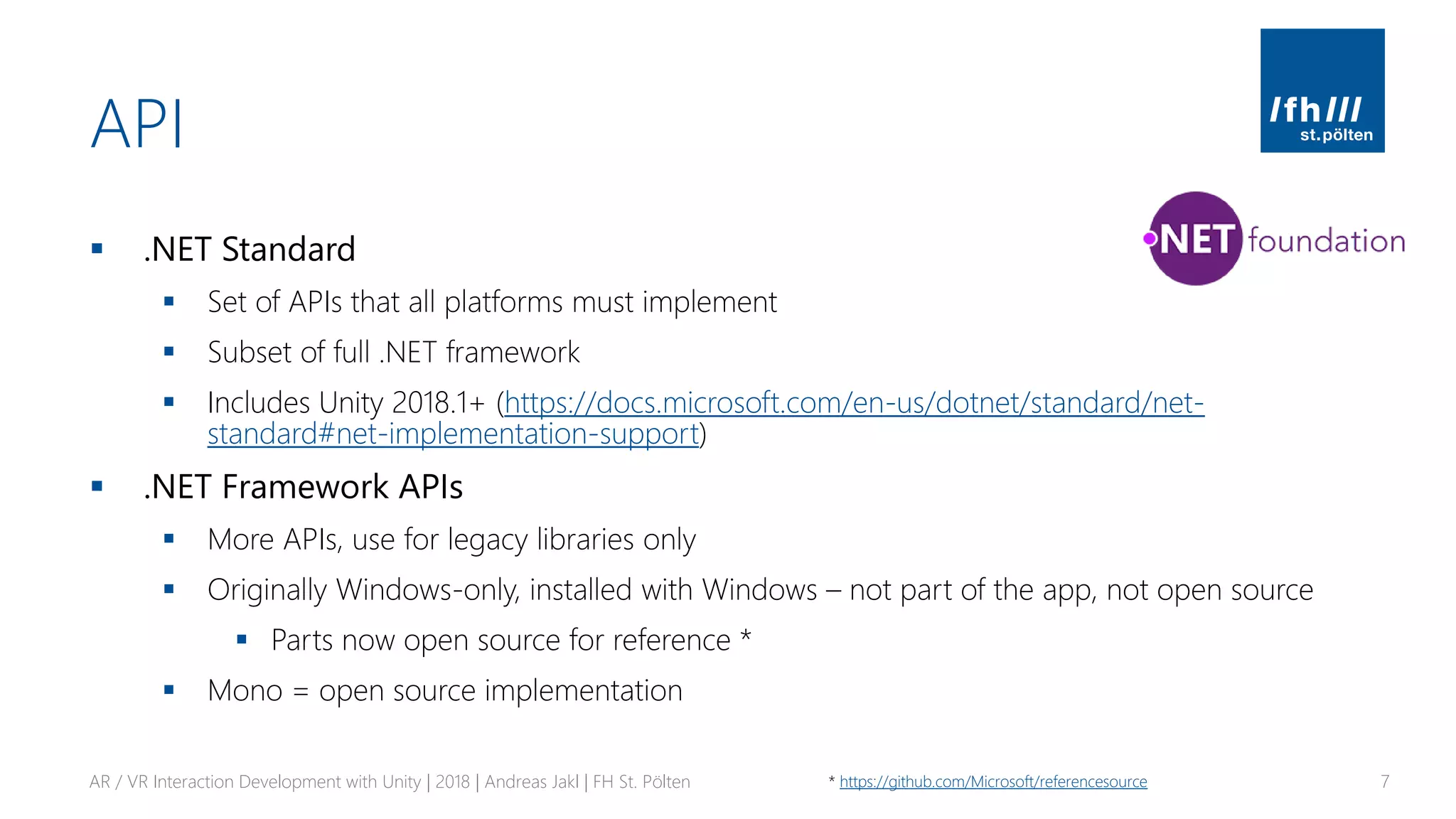 API
▪ .NET Standard
▪ Set of APIs that all platforms must implement
▪ Subset of full .NET framework
▪ Includes Unity 2018.1+ (https://docs.microsoft.com/en-us/dotnet/standard/net-
standard#net-implementation-support)
▪ .NET Framework APIs
▪ More APIs, use for legacy libraries only
▪ Originally Windows-only, installed with Windows – not part of the app, not open source
▪ Parts now open source for reference *
▪ Mono = open source implementation
AR / VR Interaction Development with Unity | 2018 | Andreas Jakl | FH St. Pölten 7* https://github.com/Microsoft/referencesource
 