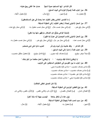 ‫االسترشادي‬
01
‫عربية‬ ‫لغة‬
–
3
‫ث‬
11
‫يناير‬
0102
‫شجي‬ ‫ا‬ً‫صوت‬ ‫المستعيد‬ ‫أييا‬ :‫الشاعر‬ ‫قاؿ‬
‫حنينو‬ ُ
‫رجع‬ ‫الفتى‬ ‫ىذا‬ ُ
‫ب‬ْ
‫س‬َ
‫ح‬ ‫ا‬
.
36
.
ً‫(صوت‬ ‫كممة‬ ‫اب‬
‫ر‬‫إع‬ ‫ميز‬
:‫السابؽ‬ ‫البيت‬ ‫في‬ ‫اردة‬‫و‬‫ال‬ )‫ا‬
)‫(أ‬
.‫بو‬ ‫مفعول‬
(
‫ب‬
)
.‫تمييز‬
(
‫ج‬
)
.‫حال‬
(
‫د‬
)
.‫ألجمو‬ ‫مفعول‬
(
‫لمضمير‬ ‫ما‬
‫العالمي‬
‫ال‬ ‫حؽ‬ ‫في‬ ‫يحدث‬ ‫عما‬ ‫الطرؼ‬ ‫يغض‬
‫مستضعفيف‬
)
37
.
‫السابقة‬ ‫المقولة‬ ‫في‬ ) ‫الطرؼ‬ ‫يغض‬ ( ‫لجممة‬ ‫ابى‬
‫ر‬‫اإلع‬ ‫المحؿ‬ ‫ميز‬
.
‫خبر‬ ‫فع‬‫ر‬ ‫محل‬ ‫في‬ )‫(أ‬
.
‫حال‬ ‫نصب‬ ‫محل‬ ‫في‬ )‫(ب‬
.
‫بو‬ ‫مفعول‬ ‫نصب‬ ‫محل‬ ‫في‬ )‫(ج‬
.
‫نعت‬ ‫رفع‬ ‫محل‬ ‫في‬ )‫(د‬
.
(
‫اعى‬‫و‬‫ال‬ ‫شبابنا‬
‫عف‬ ‫ّع‬‫ف‬‫يتر‬
‫الصغائر‬
‫ظير‬ ‫ما‬
‫خفى‬ ‫وما‬ ‫منيا‬
)
38
.
‫ابى‬
‫ر‬‫اإلع‬ ‫المحؿ‬ ‫بيف‬
‫الموصوؿ‬ ‫لالسـ‬
‫في‬
‫ة‬
‫عبار‬
.)‫ظير‬ ‫(ما‬
‫نعت‬ ‫نصب‬ ‫محل‬ ‫في‬ )‫(أ‬
.
‫محل‬ ‫في‬ )‫(ب‬
‫جر‬
‫بدل‬
.
‫فع‬‫ر‬ ‫محل‬ ‫في‬ )‫(ج‬
‫خبر‬
.
‫بو‬ ‫مفعول‬ ‫نصب‬ ‫محل‬ ‫في‬ )‫(د‬
.
َ‫ت‬ ‫ولـ‬ ‫أموت‬ ‫بأف‬ ُ
‫خشيت‬ ‫ولقد‬ : ‫الشاعر‬ ‫قاؿ‬
ُ
‫د‬
‫ابن‬ ‫عمى‬ ‫ة‬
‫دائر‬ ‫لمحرب‬ ‫ر‬
‫ي‬
‫ضمضـ‬
39
.
: ‫السابؽ‬ ‫البيت‬ ‫في‬ ) ‫ة‬
‫دائر‬ ( ‫كممة‬ ‫اب‬
‫ر‬‫إع‬ ‫ميز‬
‫ع‬
‫فو‬‫ر‬‫م‬ ‫مؤخر‬ ‫مبتدأ‬ )‫(أ‬
.
‫مجرور‬ ‫إليو‬ ‫مضاف‬ )‫(ب‬
.
‫ع‬
‫فو‬‫ر‬‫م‬ ‫فاعل‬ )‫(ج‬
.
‫منصوب‬ ‫مطمق‬ ‫مفعول‬ )‫(د‬
.
"
‫يا‬
(
‫وطن‬
‫ي‬
)
‫عرت‬
‫وتر‬ ‫فيؾ‬ ُ
‫نشأت‬
".
-
"
‫يا‬
(
‫وطن‬
‫ي‬
)
‫بمدؾ‬ ‫أجؿ‬ ‫مف‬ ‫ا‬ً
‫مخمص‬ ‫اعمؿ‬
".
40
.
‫اب‬
‫ر‬‫إع‬ ‫ميز‬
‫القوسيف‬ ‫بيف‬ ‫ما‬
‫المقول‬ ‫في‬
‫تيف‬
‫السابق‬
‫تيف‬
‫الترتيب‬ ‫عمى‬
.
‫منصوب‬ ‫مضاف‬ ‫منادى‬ )‫(أ‬
–
‫مبن‬ ‫مقصودة‬ ‫ة‬
‫ر‬‫نك‬ ‫منادى‬
‫ي‬
.
‫منصوب‬ ‫مضاف‬ ‫منادى‬ )‫(ب‬
–
‫منصوب‬ ‫مضاف‬ ‫منادى‬
.
‫مقصودة‬ ‫غير‬ ‫ة‬
‫ر‬‫نك‬ ‫منادى‬ )‫(ج‬
–
‫منصوب‬ ‫مضاف‬ ‫منادى‬
.
‫مبن‬ ‫مقصودة‬ ‫ة‬
‫ر‬‫نك‬ ‫منادى‬ )‫(د‬
‫ي‬
–
‫منصوب‬ ‫مضاف‬ ‫منادى‬
.
)‫الخالؼ‬ ‫اختفى‬ ‫الصدؽ‬ ‫كاف‬ ‫(إذا‬
41
.
‫السابقة‬ ‫المقولة‬ ‫في‬ ‫ارديف‬‫و‬‫ال‬ ‫الفعميف‬ ‫ع‬
‫نو‬ ‫بيف‬
.
(
‫أ‬
)
.‫تامان‬ ‫الفعالن‬
(
‫ب‬
)
.‫ناقصان‬ ‫الفعالن‬
(
‫ج‬
)
‫تام‬ ‫األول‬
،
.‫ناقص‬ ‫الثاني‬‫و‬
(
‫د‬
)
‫ناقص‬ ‫األول‬
،
.‫تام‬ ‫الثاني‬‫و‬
‫عناء‬ ‫ف‬‫ا‬‫و‬(
)‫أعمـ‬ ‫منؾ‬ ‫أنو‬ ‫جيال‬ ‫فيحسب‬ ‫جاىال‬ ‫تناظر‬ ‫أف‬
42
.
‫ميز‬
‫كممة‬ ‫نصب‬ ‫سبب‬
(
‫جيال‬
‫السابقة‬ ‫المقولة‬ ‫في‬ )
.
)‫(أ‬
.‫تمييز‬
‫بو‬ ‫مفعول‬ )‫(ب‬
.
)‫(ج‬
.‫ألجمو‬ ‫مفعول‬
)‫(د‬
.‫حال‬
 