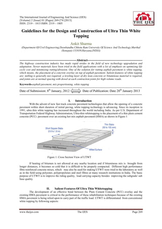 The International Journal of Engineering And Science (IJES)
||Volume|| 2 ||Issue|| 01 ||Pages|| 269-274 ||2013||
ISSN: 2319 – 1813 ISBN: 2319 – 1805

  Guidelines for the Design and Construction of Ultra Thin White
                              Topping
                                                        Ankit Sharma
  (Department Of Civil Engineering,Deenbandhu Chhotu Ram University Of Science And Technology,Murthal
                                    (Sonepat)-131039,Haryana,INDIA)


---------------------------------------------------------Abstract-------------------------------------------------------
The highway construction industry has made rapid strides in the field of new technology upgradation and
adaptation. Newer materials have been tried in the field applications with a lot of emphasis on optimizing life
cycle cost and minimizing rutting/abrasion. One of the solution for rutting asphalt pavement is white topping,
which means, the placement of a concrete overlay on top of asphalt pavement. Salient features of white topping
are: milling is generally not required, a leveling layer of dry lean concrete or bituminous material is required,
and joints are at normal spacing with dowel at each contraction joints for high volume roads.
Keywords-asphalt pavement, mix proportioning, white topping
----------------------------------------------------------------------------------------------------------------------------- ----------
Date of Submission: 8th January, 2012                                 Date of Publication: Date 20th January 2013
--------------------------------------------------------------------------------------------------------------------- ------------------

                                                      I.     Introduction
         With the advent of new fast track concrete pavement technologies that allow the opening of a concrete
pavement within short duration of initial paving, white topping technology is advancing. Since its inception in
1991, ultra thin white topping has increased throughout the world including India. As per U.S. Department of
Transportation Federal Highway Administration, Ultra-thin whitetopping is the placement of a thin plain cement
concrete (PCC) pavement over an existing hot mix asphalt pavement (HMA) as shown in Figure 1




                               Figure 1: Cross Section View of UTWT

          If heating of bitumen is not allowed at any nearby location and if bituminous mix is brought from
longer distances, it becomes so cold that it is difficult to be properly compacted. Different high performance
fibre reinforced concrete mixes, which may also be used for making UTWT were tried in the laboratory as well
as in the field using polyester, polypropylenes and steel fibres at many research institutions in India. The basic
purpose of UTWT is to improve the riding quality, load carrying capacity besides improving the subgrade/ sub
base quality.


                              II.     Salient Features Of Ultra Thin Whitetopping
         The development of an effective bond between the Plain Cement Concrete (PCC) overlay and the
existing HMA pavement is critical to the performance of these rehabilitation techniques because of the existing
HMA pavement is being relied upon to carry part of the traffic load. UTWT is differentiated from conventional
white topping by following aspects:


www.theijes.com                                                 The IJES                                                     Page 269
 