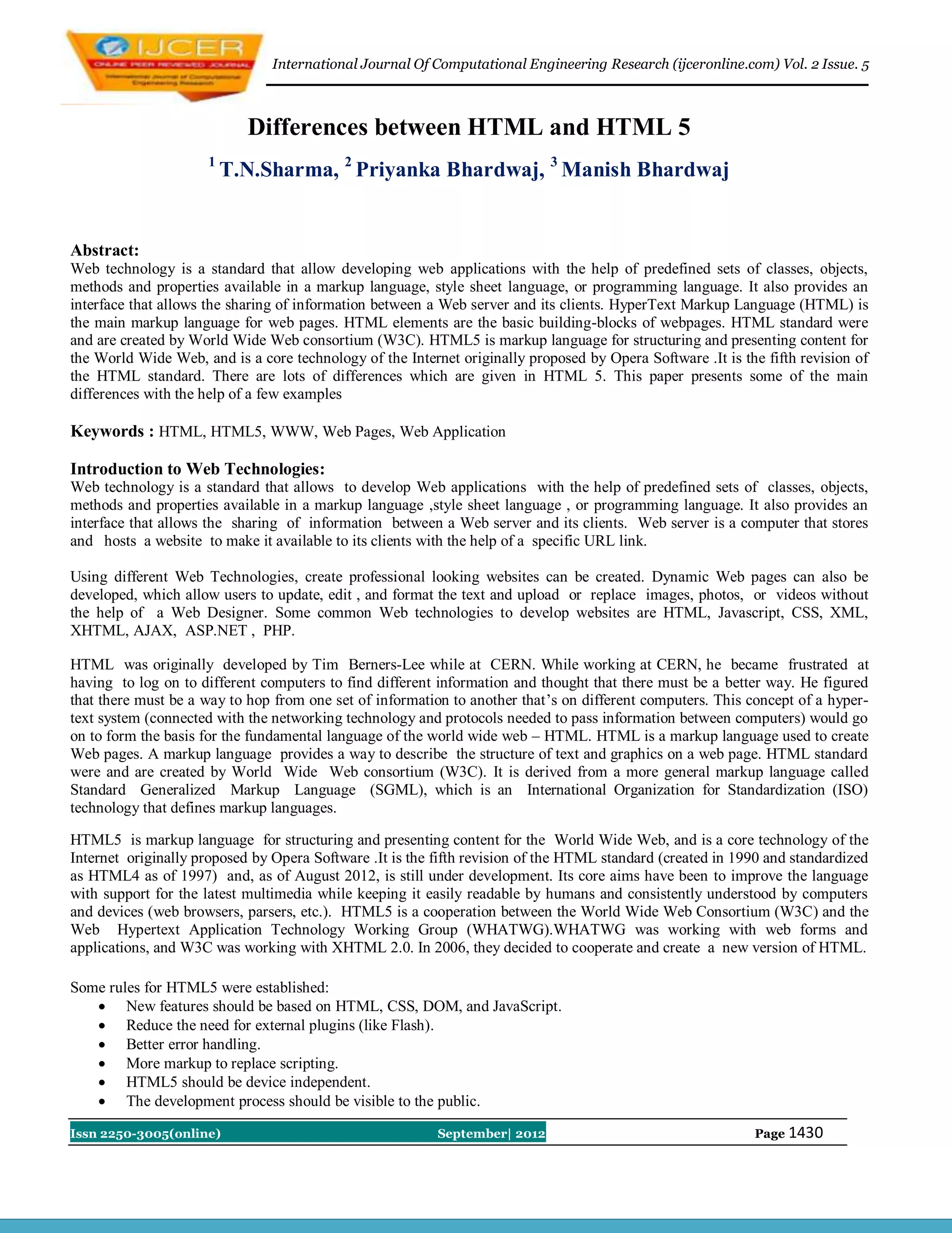 International Journal Of Computational Engineering Research (ijceronline.com) Vol. 2 Issue. 5



                            Differences between HTML and HTML 5
                     1
                         T.N.Sharma, 2 Priyanka Bhardwaj, 3 Manish Bhardwaj


Abstract:
Web technology is a standard that allow developing web applications with the help of predefined sets of classes, objects,
methods and properties available in a markup language, style sheet language, or programming language. It also provides an
interface that allows the sharing of information between a Web server and its clients. HyperText Markup Language (HTML) is
the main markup language for web pages. HTML elements are the basic building-blocks of webpages. HTML standard were
and are created by World Wide Web consortium (W3C). HTML5 is markup language for structuring and presenting content for
the World Wide Web, and is a core technology of the Internet originally proposed by Opera Software .It is the fifth revision of
the HTML standard. There are lots of differences which are given in HTML 5. This paper presents some of the main
differences with the help of a few examples

Keywords : HTML, HTML5, WWW, Web Pages, Web Application

Introduction to Web Technologies:
Web technology is a standard that allows to develop Web applications with the help of predefined sets of classes, objects,
methods and properties available in a markup language ,style sheet language , or programming language. It also provides an
interface that allows the sharing of information between a Web server and its clients. Web server is a computer that stores
and hosts a website to make it available to its clients with the help of a specific URL link.

Using different Web Technologies, create professional looking websites can be created. Dynamic Web pages can also be
developed, which allow users to update, edit , and format the text and upload or replace images, photos, or videos without
the help of a Web Designer. Some common Web technologies to develop websites are HTML, Javascript, CSS, XML,
XHTML, AJAX, ASP.NET , PHP.

HTML was originally developed by Tim Berners-Lee while at CERN. While working at CERN, he became frustrated at
having to log on to different computers to find different information and thought that there must be a better way. He figured
that there must be a way to hop from one set of information to another that’s on different computers. This concept of a hyper-
text system (connected with the networking technology and protocols needed to pass information between computers) would go
on to form the basis for the fundamental language of the world wide web – HTML. HTML is a markup language used to create
Web pages. A markup language provides a way to describe the structure of text and graphics on a web page. HTML standard
were and are created by World Wide Web consortium (W3C). It is derived from a more general markup language called
Standard Generalized Markup Language (SGML), which is an International Organization for Standardization (ISO)
technology that defines markup languages.

HTML5 is markup language for structuring and presenting content for the World Wide Web, and is a core technology of the
Internet originally proposed by Opera Software .It is the fifth revision of the HTML standard (created in 1990 and standardized
as HTML4 as of 1997) and, as of August 2012, is still under development. Its core aims have been to improve the language
with support for the latest multimedia while keeping it easily readable by humans and consistently understood by computers
and devices (web browsers, parsers, etc.). HTML5 is a cooperation between the World Wide Web Consortium (W3C) and the
Web Hypertext Application Technology Working Group (WHATWG).WHATWG was working with web forms and
applications, and W3C was working with XHTML 2.0. In 2006, they decided to cooperate and create a new version of HTML.

Some rules for HTML5 were established:
    New features should be based on HTML, CSS, DOM, and JavaScript.
    Reduce the need for external plugins (like Flash).
    Better error handling.
    More markup to replace scripting.
    HTML5 should be device independent.
    The development process should be visible to the public.

Issn 2250-3005(online)                                    September| 2012                                   Page 1430
 