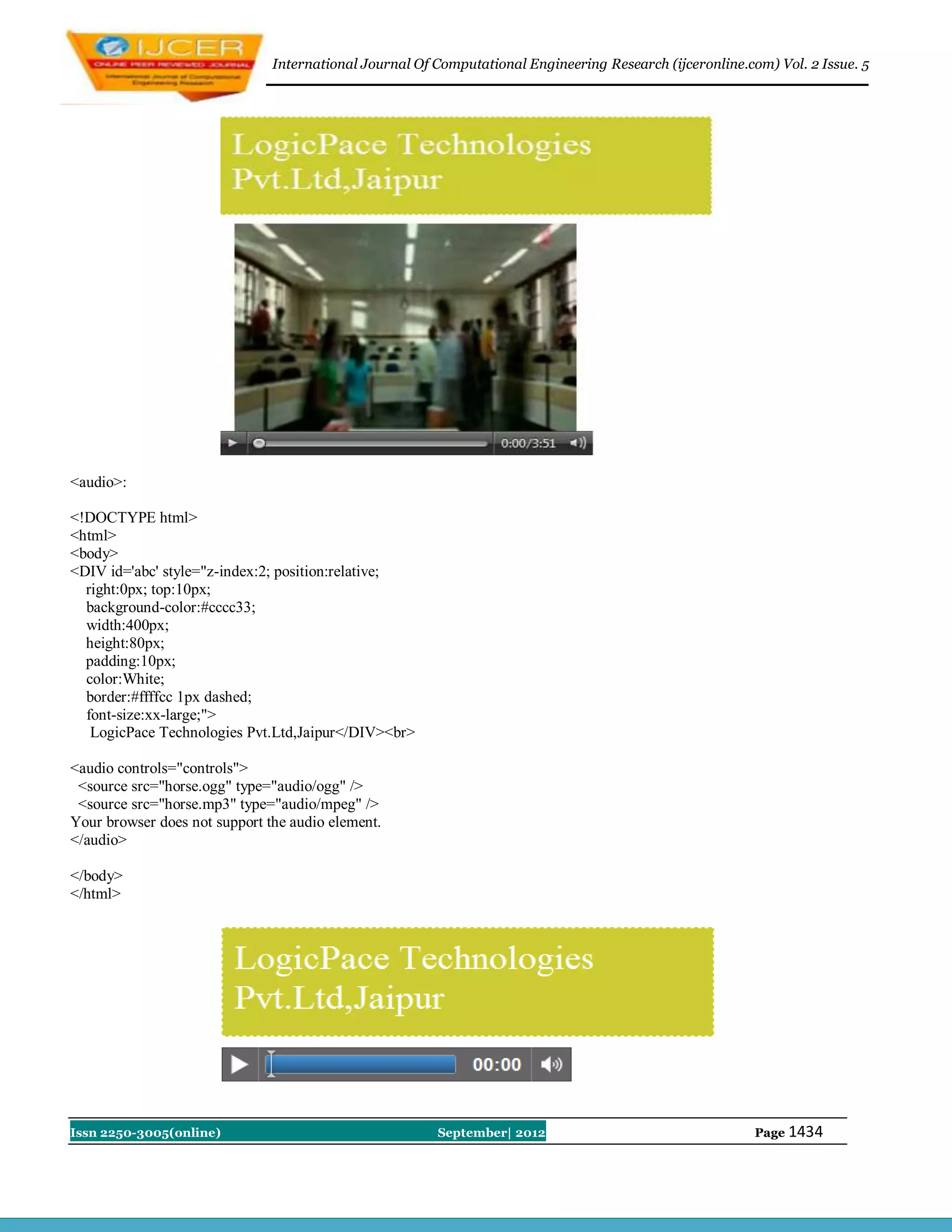 International Journal Of Computational Engineering Research (ijceronline.com) Vol. 2 Issue. 5




<audio>:

<!DOCTYPE html>
<html>
<body>
<DIV id='abc' style="z-index:2; position:relative;
  right:0px; top:10px;
  background-color:#cccc33;
  width:400px;
  height:80px;
  padding:10px;
  color:White;
  border:#ffffcc 1px dashed;
  font-size:xx-large;">
   LogicPace Technologies Pvt.Ltd,Jaipur</DIV><br>

<audio controls="controls">
 <source src="horse.ogg" type="audio/ogg" />
 <source src="horse.mp3" type="audio/mpeg" />
Your browser does not support the audio element.
</audio>

</body>
</html>




Issn 2250-3005(online)                                  September| 2012                                   Page 1434
 