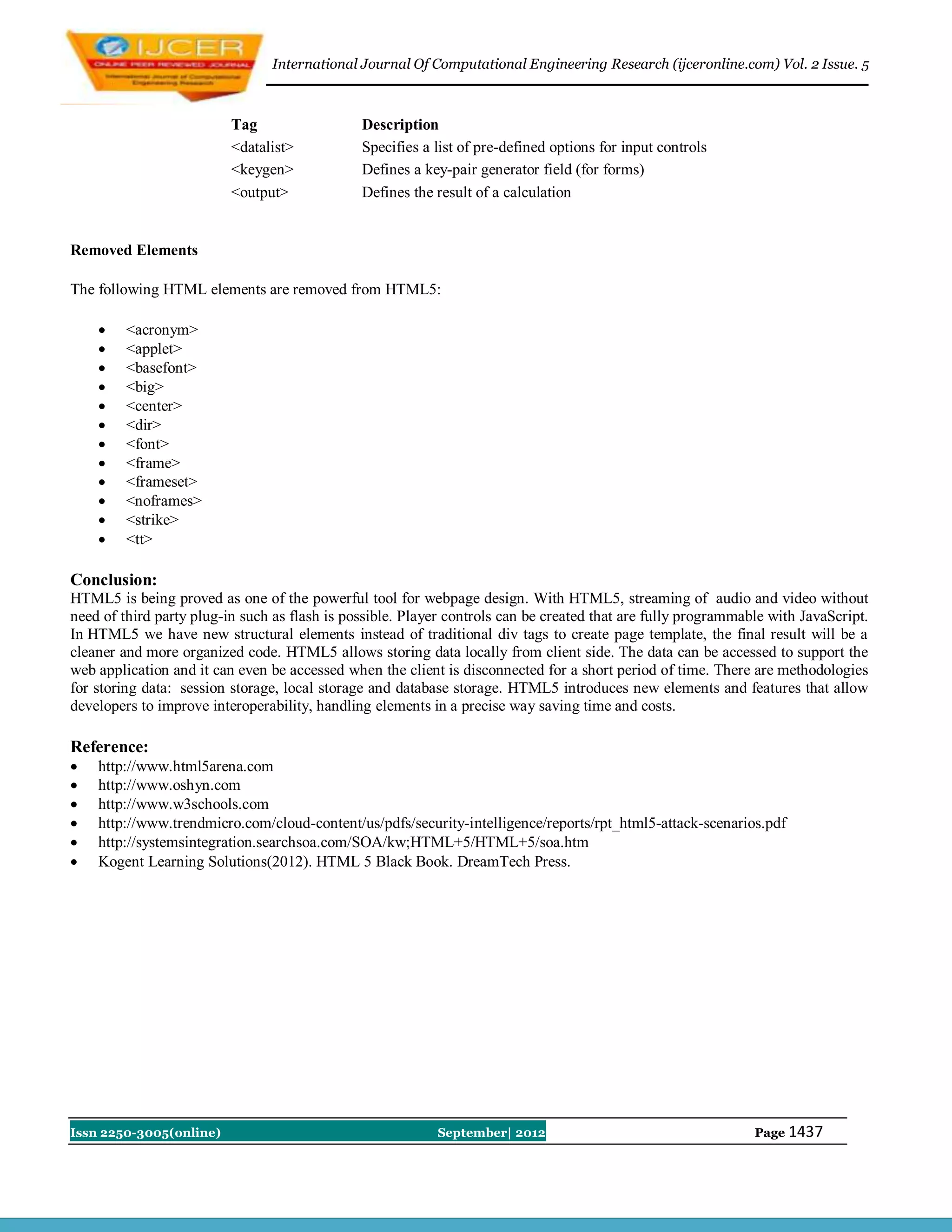 International Journal Of Computational Engineering Research (ijceronline.com) Vol. 2 Issue. 5



                          Tag                  Description
                          <datalist>           Specifies a list of pre-defined options for input controls
                          <keygen>             Defines a key-pair generator field (for forms)
                          <output>             Defines the result of a calculation


Removed Elements

The following HTML elements are removed from HTML5:

        <acronym>
        <applet>
        <basefont>
        <big>
        <center>
        <dir>
        <font>
        <frame>
        <frameset>
        <noframes>
        <strike>
        <tt>

Conclusion:
HTML5 is being proved as one of the powerful tool for webpage design. With HTML5, streaming of audio and video without
need of third party plug-in such as flash is possible. Player controls can be created that are fully programmable with JavaScript.
In HTML5 we have new structural elements instead of traditional div tags to create page template, the final result will be a
cleaner and more organized code. HTML5 allows storing data locally from client side. The data can be accessed to support the
web application and it can even be accessed when the client is disconnected for a short period of time. There are methodologies
for storing data: session storage, local storage and database storage. HTML5 introduces new elements and features that allow
developers to improve interoperability, handling elements in a precise way saving time and costs.

Reference:
   http://www.html5arena.com
   http://www.oshyn.com
   http://www.w3schools.com
   http://www.trendmicro.com/cloud-content/us/pdfs/security-intelligence/reports/rpt_html5-attack-scenarios.pdf
   http://systemsintegration.searchsoa.com/SOA/kw;HTML+5/HTML+5/soa.htm
   Kogent Learning Solutions(2012). HTML 5 Black Book. DreamTech Press.




Issn 2250-3005(online)                                     September| 2012                                     Page 1437
 