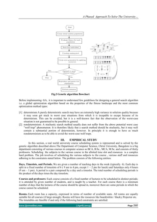 A Phased Approach To Solve The University…
www.ijceronline.com ||April||2013|| Page 260
Fig.2 Genetic algorithm flowchart
Before implementing GA, it is important to understand few guidelines for designing a general search algorithm
i.e. a global optimization algorithm based on the properties of the fitness landscape and the most common
optimization method types:
[1] determinism:A purely deterministic search may have an extremely high variance in solution quality because
it may soon get stuck in worst case situations from which it is incapable to escape because of its
determinism. This can be avoided, but it is a well-known fact that the observation of the worst-case
situation is not guaranteed to be possible in general.
[2] nondeterminism: A stochastic search method usually does not suffer from the above potential worst case
”wolf trap” phenomenon. It is therefore likely that a search method should be stochastic, but it may well
contain a substantial portion of determinism, however. In principle it is enough to have as much
nondeterminism as to be able to avoid the worst-case wolf traps.
III. EMPIRICAL STUDY
In this section, a real world university course scheduling system is represented and is solved by the
genetic algorithm described above.The Department of Computer Science, Christ University, Bangalore is a big
department consisting of various courses in computer science as BCA, B.Sc., MCA, M.Sc. and consists of thirty
professors. Scheduling the subjects to the various course in the allotted time slot and resources is a complex
hard problem. The job involves of scheduling the various subjects to the course , various staff and resources
adhering to the constraints stated below. The problem consists of the following entities:
Days, Timeslots, and Periods.:We are given a number of teaching days in the week (typically 6). Each day is
split in a fixed number of timeslots of 6 ( 9 am to 4 pm, except 1 – 2 pm for lunch) and Saturdays only 4 hours
(9 am – 1 pm). A period is a pair composed by a day and a timeslot. The total number of scheduling periods is
the product of the days times the day timeslots.
Courses and professors: Each course consists of a fixed number of lectures to be scheduled in distinct periods;
it is attended by given number of students, and is taught by a teacher. For each course there is a minimum
number of days that the lectures of the course should be spread in, moreover there are some periods in which the
course cannot be scheduled.
Rooms.:Each room has a capacity, expressed in terms of number of available seats. All rooms are equally
suitable for all courses (if large enough). Rooms will have the resources like board(white / black), Projector etc.
The timetables are feasible if and only if the following hard constraints are satisfied:
 