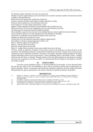 A Phased Approach To Solve The University…
www.ijceronline.com ||April||2013|| Page 261
No instructor teaches more than one course at a given time.
Number of courses taught during any time slot should not exceed the maximum number of classrooms and labs
available at that specified time.
Restrictions on the starting time, ending time, lunch time.
Lectures, seminars and labs of each group of students should not overlap.
Practical courses should run on two continuous time slots.
Class timings is 9 -4 with a break of lunch from 1-2 pm.
Subjects of other department should be accommodated in their possible time slot.
While two Elective of one course is happening, one more class should be in the lab.
The following soft constraints should be satisfied if possible:
There should be a gap of at least one hour in the schedule between courses taught by the same instructor.
Course should be spread over evenly throughout the week (Monday to Saturday).
All lectures of a particular course should be assigned to the same room.
Students can attend only one lecture at a time.
All first hour (9-10 am) should be allocated to different subject/faculty.
The problem is solved in a phased approach as follows :[5]
Phase 1: Allot the subjects to the professors.
Phase II : Allot the labs to the courses..
Phase III: Assign lectures to time slots.
Phase IV: Assigns labs and tutorials to days and available time slots in the days.
The flow of data as allocation of subjects of the various courses to the professors are done and given to the
committee. The scheduling committee is responsible for allotting the time slots, resources to the various courses
satisfying the above mentioned constraints. According to the genetic algorithm method described in the paper
and the relationship of those events and resources, a course scheduling system is developed. Finally, a solution
which has the best fitness is obtained. Through analysis of the time table prepared, the constraints are satisfied
and some soft constraints are not able to satisfy. It is demonstrated that the method in this problem is feasible
and widely accepted.
IV. CONCLUSION
University course scheduling system is a NP hard problem[1].In this paper, we have discussed about
the real life case study of how the timetabling is done with the constraints and the goal of optimization etc.
Genetic algorithm, which is a commonly used evolutionary algorithm is applied to solve the problem described.
During the process, genetic representation and a fitness function are defined according to the problem.
REFERENCES
[1] Bratković, Z., Herman, T., Omrčen, V., Čupić, M., Jakobović, D.: University course timetabling with genetic algorithm: A
laboratory exercises case study. In: Cotta, C., Cowling, P. (eds.) EvoCOP 2009. LNCS, vol. 5482, pp. 240–251. Springer,
Heidelberg (2009)
[2] J.H. Holland , Adaptation in Natural and Artificial systems, Cambridge, The MIT press, 1992
[3] D.Goldberg, Genetic Algorithm in Search, Optimization and Machine Learning”, Addison Wesley, 1989
[4] S.N.Sivanandam and S.N.Deepa , Introduction to Genetic Algorithms, Springer, 2007
[5] Minhaz Fahim Zibran, A Multi-phase Approach to University Course Timetabling, University of Lethbridge (Canada), 2007
 