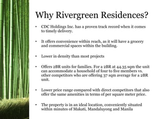 Why Rivergreen Residences?
• CDC Holdings Inc. has a proven track record when it comes
to timely delivery.
• It offers convenience within reach, as it will have a grocery
and commercial spaces within the building.
• Lower in density than most projects
• Offers 2BR units for families. For a 2BR at 44.35 sqm the unit
can accommodate a household of four to five members vs.
other competitors who are offering 37 sqm average for a 2BR
unit.
• Lower price range compared with direct competitors that also
offer the same amenities in terms of per square meter price.
• The property is in an ideal location, conveniently situated
within minutes of Makati, Mandaluyong and Manila
 