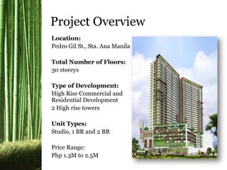 Location:
Pedro Gil St., Sta. Ana Manila
Total Number of Floors:
30 storeys
Type of Development:
High Rise Commercial and
Residential Development
2 High rise towers
Unit Types:
Studio, 1 BR and 2 BR
Price Range:
Php 1.3M to 2.5M
Project Overview
 