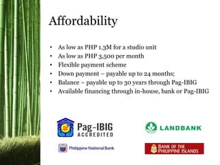 • As low as PHP 1.3M for a studio unit
• As low as PHP 3,500 per month
• Flexible payment scheme
• Down payment – payable up to 24 months;
• Balance – payable up to 30 years through Pag-IBIG
• Available financing through in-house, bank or Pag-IBIG
Affordability
 