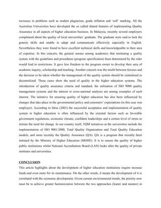 increases in problems such as student plagiarism, grade inflation and ‘soft’ marking. All the
Australian Universities have developed the so called shared features of implementing Quality
Assurance in all aspects of higher education business. In Malaysia, recently several employers
complained about the quality of local universities’ graduate. The graduate were said to lack the
generic skills and unable to adapt and communicate effectively especially in English.
Nevertheless they were found to have excellent technical skills and knowledgeable in their area
of expertise. In this concern, the general unease among academics that instituting a quality
system with the guidelines and procedures (program specification) been determined by the ruler
would lead to restrictions. It gave less freedom to the program owner to develop their area of
academic inquiry, scholarship and teaching. Another concern was the misfit between focuses and
the decision to be taken whether the management of the quality system should be centralized or
decentralized. These cases show the need of quality in the higher education systems. The
introduction of quality assurance criteria and standard, the utilization of ISO 9000 quality
management systems and the interest in cross-national analyses are among examples of such
interest. The initiative for ensuring quality of higher education has also been influenced by
changes that take place in the governmental policy and customers’ expectations (in this case was
employer). According to Idrus (2001) the successful acceptance and implementation of quality
system in higher education is often influenced by the external factors such as favorable
government regulations, economic climate, confident leaderships and a certain level of stress to
initiate the need for change. In our country itself, TQM initiatives at the universities include the
implementation of ISO 9001:2000, Total Quality Organization and Total Quality Education
models, and more recently the Quality Assurance (QA). QA is a program that recently been
initiated by the Ministry of Higher Education (MOHE). It is to ensure the quality of higher
public institutions whilst National Accreditation Board (LAN) looks after the quality of private
institutes and universities.
CONCLUSION
This article highlights about the development of higher education institutions require increase
funds and even more for its maintenance. On the other words, it means the development of it is
correlated with the economic development. Given current environmental trends, the priority now
must be to achieve greater harmonization between the two approaches (leaner and meaner) in
 