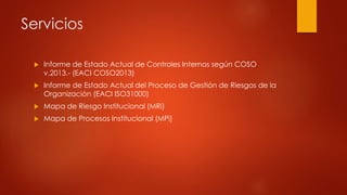 Servicios
 Informe de Estado Actual de Controles Internos según COSO
v.2013.- (EACI COSO2013)
 Informe de Estado Actual del Proceso de Gestión de Riesgos de la
Organización (EACI ISO31000)
 Mapa de Riesgo Institucional (MRi)
 Mapa de Procesos Institucional (MPi)
 