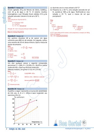 Questão 7 - Pontos: 1,0                                                       a) Qual dos sais é o mais solúvel a 20 °C?
    Foram agitados 39 g de Nitrato de Cálcio, Ca(NO3)2,                           b) Preparou-se, a 50 °C, uma solução saturada do sal
    com 25 g de água a 18 °C. O sistema resultou                                     B, usando-se 500 g de água. Resfriando-se essa
    heterogêneo e por filtração foram obtidos 57,5 g de                              solução a 25 °C, qual a massa de sal que
    solução saturada. Calcule o Cs do sal a 18 °C.                                   precipitará?
    Resp.
    Início: 39 g do sal + 25 g H2O (18 °C)                                        Resp.
    Filtrado:                                                                     a) B
              m = 57,5 g (sal + H2O)
                                                                                  b)
              m2 = 25 g H2O
                                                                                     A 50 °C                              A 25 °C
              m1 = m – m2 = 32,5 g de sal
                                                                                     112 g B — 100 g H2O                  90 g B — 100 g H2O
                                                                                        x    — 500 g H2O                     x — 500 g H2O
    Filtração: 39 – 32,5 = 6,5 g do sal ficaram retidos no filtro
                                                                                        x = 560 g B                            x = 450 g B
    Resp. Cs = 32,5 g / 25 g (18 °C)
                                                                                  A 25 °C apena 450 g de B é solúvel, como preparamos a solução com 560 g
                                                                                  temos um excesso:
    Questão 8 - Pontos: 1,0                                                       560 – 450 = 110 g de precipitado.
    Um químico dissolveu 60 g de açúcar em água
    suficiente para 800 mL de solução. Em seguida, colheu
    uma amostra de 10 mL dessa mistura. Qual a massa de
    açúcar da amostra.
    Resp.
    1ª solução:                   C=         =       = 75 g/L
                                                 ,
    m1 = 60 g
    V = 800 mL = 0,8 L

    2ª solução:                   C=
    V = 10 mL = 0,01 L
    C = 75 g/L                    75 =                          m1 = 0,75 g
                                         ,

    Questão 9 - Pontos: 1,0
    Um éter qualquer possui a seguinte composição
    percentual: C = 60%; H = 13,33%; O = 26,67% e massa
    molecular 60 u. Qual sua fórmula molecular:
    (Massas molares, em g/mol: C=12; H=1; O=16)
    Resp.
    C       =       =3                       C3H8O MM = 60 u
                ,
            ,           ,
    H           =            =8              MM fórm. Mín. = MM fórm. molécular
                        ,
            ,       ,
    O           =           =1               fórmula molecular = C3H8O
                    ,


        = 6 átomos de cada.


    Questão 10 - Pontos: 1,0
    O gráfico a seguir representa as curvas de solubilidade
    de três sais, A, B e C. Utilize-o para responder aos
    exercícios 10 e 11.




2                                                                                                           Avaliação de Recuperação 1 – R1/2011
 