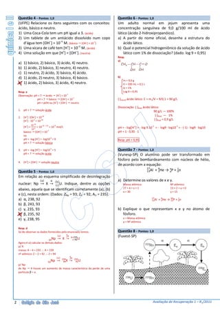 Questão 4 - Pontos: 1,0                                                 Questão 6 - Pontos: 1,0
    (UFPE) Relacione os itens seguintes com os conceitos:                   Um adulto normal em jejum apresenta uma
    ácido, básico e neutro.                                                 concentração sanguínea de 9,0 g/100 ml de ácido
    1) Uma Coca-Cola tem um pH igual a 3. (ácido)                           lático (ácido 2-hidroxipropanóico).
    2) Um tablete de um antiácido dissolvido num copo                       a) A partir do nome oficial, desenhe a estrutura do
       d’água tem [OH–] = 10–5 M. (básico [OH-] > 10-7)                         ácido lático.
    3) Uma xícara de café tem [H+] = 10–5 M. (ácido)                        b) Qual o potencial hidrogeniônico da solução de ácido
    4) Uma solução em que [H+] = [OH–]. (neutra)                                lático com 1% de dissociação? (dado: log 9 = 0,95)
                                                                            Resp.
                                                                            a)
    a)   1) básico, 2) básico, 3) ácido, 4) neutro.
    b)   1) ácido, 2) básico, 3) neutro, 4) neutro.
    c)   1) neutro, 2) ácido, 3) básico, 4) ácido.
    d)   1) ácido, 2) neutro, 3) básico, 4) básico.                         b)
                                                                                 m = 9,0 g
    e)   1) ácido, 2) básico, 3) ácido, 4) neutro.                               V = 100 mL = 0,1 L
                                                                                 α = 1%
    Resp. e                                                                      Log 9 = 0,95
    Observação: pH < 7 ácido [H+] > 10-7
                  pH > 7 básico [OH-] > 10-7                                [ ]inicial ácido lático: C = m1/V = 9/0,1 = 90 g/L
                  pH = pOH ou [H+] = [OH-] neutro
                                                                            Dissociação: [ ]final ácido lático:
    1. pH < 7         solução ácida                                                                        90 g/L — 100%
                                                                                                            [ ]final — 1%
    2. [H+] ·[OH-] = 10-14
       [H+] · 10-5 = 10-14                                                                                 [ ]final = 0,9 g/L
                  10-14
         [H+] =           = 10-14 - (-5) = 10-9 mol/L                                                    -1                     -1
                                                                            pH = - log H+ = - log 9.10 = - log9 · log10 = - (-1) · log9 · log10
                  10-5
                             -       -7
         básico [OH ] > 10                                                  pH = 1 · 0,95 · 1
         ou
         pH = -log [H+] = -log10-9 = 9                                      Resp. pH = 0,95
         pH > 7 solução básica

    3. pH = -log [H+] = -log10-5 = 5                                        Questão 7 - Pontos: 1,0
       pH < 7 solução ácida                                                 (Vunesp-SP) O alumínio pode ser transformado em
                                                                            fósforo pelo bombardeamento com núcleos de hélio,
    4. [H+] = [OH-]              solução neutra
                                                                            de acordo com a equação:
                                                                                             27       4      x     1
    Questão 5 - Pontos: 1,0                                                                  13Al		+	 2He →	 yP	+	 0n
    Em relação ao esquema simplificado de desintegração
                                 a         α     b                          a) Determine os valores de x e y.
    nuclear: Np      X → c U. Indique, dentre as opções                          Massa atômica:                          Nº atômico:
                                                                                 27 + 4 = x + 1                          13 + 2 = y + 0
    abaixo, aquela que se identificam corretamente (a), (b)
                                                                                 x = 30                                  y = 15
    e (c), nesta ordem: (Dados: ZNp = 93; ZU = 92; AU = 235).
                                                                                                         27
    a) α, 238, 92                                                                                        13Al   + 4He → 30P + 1n
                                                                                                                  2     15    0
    b) β, 243, 93
    c) γ, 235, 93                                                           b) Explique o que representam x e y no átomo de
    d) β, 235, 92                                                              fósforo.
    e) γ, 238, 95                                                                x = Massa atômica
                                                                                 y = Nº atômico

    Resp. d
    Só de observar os dados fornecidos pelo enunciado temos:                Questão 8 - Pontos: 1,0
                                                           4α
                                                     a     2  b=235         (Fuvest-SP)
                                          93Np           X →       c=92U
    Agora é só calcular os demais dados:
    p/ X:
    massa: A – 4 = 235 ∴ A = 239
    nº atômico: Z – 2 = 92 ∴ Z = 94
                                                               4
                                                 a            2α 235
                                                         239
                                      93Np                94X → 92U
    p/ Np:
    de Np      X houve um aumento de massa característica da perde de uma
    partícula β = a.




2                                                                                                         Avaliação de Recuperação 1 – R1/2011
 