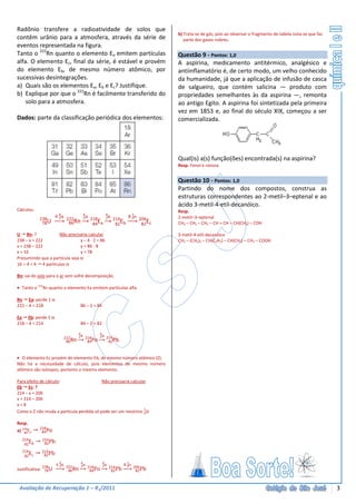 Radônio transfere a radioatividade de solos que
                                                                             b) Trata-se de gás, pois ao observar o fragmento de tabela nota-se que faz
contêm urânio para a atmosfera, através da série de                             parte dos gases nobres.
eventos representada na figura.
Tanto o 222Rn quanto o elemento Ea emitem partículas                         Questão 9 - Pontos: 1,0
alfa. O elemento Ec, final da série, é estável e provém                      A aspirina, medicamento antitérmico, analgésico e
do elemento Eb, de mesmo número atômico, por                                 antiinflamatório é, de certo modo, um velho conhecido
sucessivas desintegrações.                                                   da humanidade, já que a aplicação de infusão de casca
a) Quais são os elementos Ea, Eb e Ec? Justifique.                           de salgueiro, que contém salicina — produto com
b) Explique por que o 222Rn é facilmente transferido do                      propriedades semelhantes às da aspirina —, remonta
    solo para a atmosfera.                                                   ao antigo Egito. A aspirina foi sintetizada pela primeira
                                                                             vez em 1853 e, ao final do século XIX, começou a ser
Dados: parte da classificação periódica dos elementos:                       comercializada.




                                                                             Qual(is) a(s) função(ões) encontrada(s) na aspirina?
                                                                             Resp. Fenol e cetona


                                                                             Questão 10 - Pontos: 1,0
                                                                             Partindo do nome dos compostos, construa as
                                                                             estruturas correspondentes ao 2-metil–3–eptenal e ao
                                                                             ácido 3-metil-4-etil-decanóico.
Cálculos:                                                                    Resp.
                     4 4α
                       2
                                    4
                                    2α
                                                 4
                                                 2α           8 1n
                                                                0            2-metil–3–eptenal
            238             222          218          214            206
             78U             86Rn         84Ea         82Eb           82Ec   CH3 – CH2 – CH2 – CH = CH – CH(CH3) – COH

U Rn: ?             Não precisaria calcular                                  3-metil-4-etil-decanóico
238 – x = 222                   y – 4 · 2 = 86                               CH3 – (CH2)5 – CH(C2H5) – CH(CH3) – CH2 – COOH
x = 238 – 222                   y = 86 - 8
x = 16                          y = 78
Presumindo que a partícula seja α
16 ÷ 4 = 4 4 partículas α

Rn: sai do solo para o ar sem sofre decomposição.

• Tanto o 222Rn quanto o elemento Ea emitem partículas alfa.

Rn Ea: perde 1 α
222 – 4 = 218                    86 – 2 = 84

Ea Eb: perde 1 α
218 – 4 = 214                    84 – 2 = 82

                                  4α    4α
                                  2     2
                            222
                             86 Rn 218Po 214Pb
                                     84    82


• O elemento Ec provém do elemento Eb, de mesmo número atômico (Z).
Não há a necessidade de cálculo, pois elementos de mesmo número
atômico são isótopos, portanto o mesmo elemento.

Para efeito de cálculo:                   Não precisaria calcular
Eb Ec: ?
214 – x = 206
x = 214 – 206
x=8
Como o Z não muda a partícula perdida só pode ser um neutrino 1n0

Resp.
            218
a) 218Ea
    84       84Po
  214        214
      E
   82 b       82Pb
  214        214
      E
   82 c       82Pb

                     4 4α
                       2
                                  4α
                                  2
                                        4α
                                        2      8 1n
                                                 0 206
             238            222
Justificativa: 78U           86 Rn 218Po 214Pb
                                     84    82       82Pb



 Avaliação de Recuperação 1 – R1/2011                                                                                                                     3
 