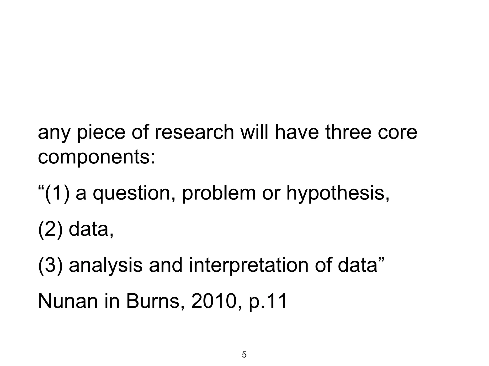 any piece of research will have three core
components:
“(1) a question, problem or hypothesis,
(2) data,
(3) analysis and interpretation of data”
Nunan in Burns, 2010, p.11
5
 