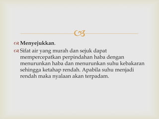 
 Menyejukkan.
 Sifat air yang murah dan sejuk dapat
  mempercepatkan perpindahan haba dengan
  menurunkan haba dan menurunkan suhu kebakaran
  sehingga ketahap rendah. Apabila suhu menjadi
  rendah maka nyalaan akan terpadam.
 