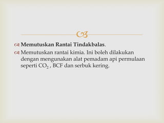 
 Memutuskan Rantai Tindakbalas.
 Memutuskan rantai kimia. Ini boleh dilakukan
  dengan mengunakan alat pemadam api permulaan
  seperti CO2 , BCF dan serbuk kering.
 