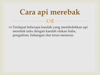 Cara api merebak
             
 Terdapat beberapa kaedah yang membolehkan api
  merebak iaitu dengan kaedah olakan haba,
  pengaliran, bahangan dan terus menerus.
 