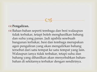 
 Pengaliran.
 Bahan-bahan seperti tembaga dan besi walaupun
  tidak terbakar, tetapi boleh menghasilkan bahang
  dan suhu yang panas. Jadi apabila sesebuah
  bangunan terbakar, besi dan tembaga merupakan
  agen pengaliran yang akan mengalirkan bahang
  tersebut dari satu tempat ke satu tempat yang lain.
  Walaupun ianya tidak terbakar, tetapi suhu dan
  bahang yang dihasilkan akan menyebabkan bahan-
  bahan di sekitarnya terbakar dengan sendirinya.
 