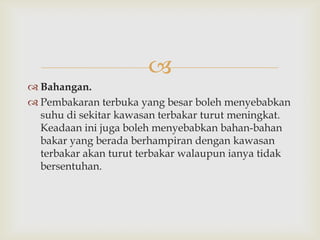 
 Bahangan.
 Pembakaran terbuka yang besar boleh menyebabkan
  suhu di sekitar kawasan terbakar turut meningkat.
  Keadaan ini juga boleh menyebabkan bahan-bahan
  bakar yang berada berhampiran dengan kawasan
  terbakar akan turut terbakar walaupun ianya tidak
  bersentuhan.
 
