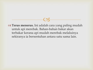 
 Terus menerus. Ini adalah cara yang paling mudah
  untuk api merebak. Bahan-bahan bakar akan
  terbakar kerana api mudah merebak melaluinya
  sekiranya ia bersentuhan antara satu sama lain.
 
