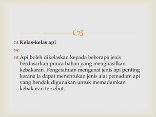 
 Kelas-kelas api

 Api boleh dikelaskan kepada beberapa jenis
  berdasarkan punca bahan yang menghasilkan
  kebakaran. Pengetahuan mengenai jenis api penting
  kerana ia dapat menentukan jenis alat pemadam api
  yang hendak digunakan untuk memadamkan
  kebakaran tersebut.
 