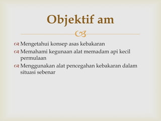 Objektif am
               
 Mengetahui konsep asas kebakaran
 Memahami kegunaan alat memadam api kecil
  permulaan
 Menggunakan alat pencegahan kebakaran dalam
  situasi sebenar
 