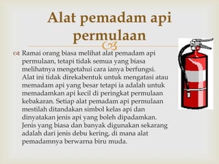 Alat pemadam api
             permulaan
                            pemadam api
 Ramai orang biasa melihat alat
  permulaan, tetapi tidak semua yang biasa
  melihatnya mengetahui cara ianya berfungsi.
  Alat ini tidak direkabentuk untuk mengatasi atau
  memadam api yang besar tetapi ia adalah untuk
  memadamkan api kecil di peringkat permulaan
  kebakaran. Setiap alat pemadam api permulaan
  mestilah ditandakan simbol kelas api dan
  dinyatakan jenis api yang boleh dipadamkan.
  Jenis yang biasa dan banyak digunakan sekarang
  adalah dari jenis debu kering, di mana alat
  pemadamnya berwarna biru muda.
 