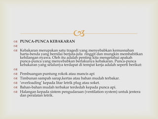 
 PUNCA-PUNCA KEBAKARAN

 Kebakaran merupakan satu tragedi yang menyebabkan kemusnahan
  harta-benda yang bernilai berjuta-juta ringgit dan mungkin membabitkan
  kehilangan nyawa. Oleh itu adalah penting kita mengetahui apakah
  punca-punca yang menyebabkan berlakunya kebakaran. Punca-punca
  kebakaran yang selalunya terdapat di tempat kerja adalah seperti berikut:

 Pembuangan puntung rokok atau mancis api
 Timbunan sampah sarap,kertas atau bahan mudah terbakar.
 „overloading‟ kepada litar letrik plug atau soket.
 Bahan-bahan mudah terbakar terdedah kepada punca api.
 Halangan kepada sistem pengudaraan (ventilation system) untuk jentera
  dan peralatan letrik.
 