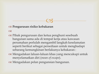 
 Pengurusan risiko kebakaran

 Pihak pengurusan dan ketua penghuni sesebuah
  bangunan sama ada di tempat kerja atau kawasan
  perumahan perlulah mengambil langkah keselamatan
  seperti berikut sebagai persediaan untuk menghadapi
  sebarang kemungkinan berlakunya kebakaran :
 Mengadakan laluan-laluan khas yang mencukupi untuk
  menyelamatkan diri (mean of escape).
 Mengadakan pelan pengunsian bangunan.
 