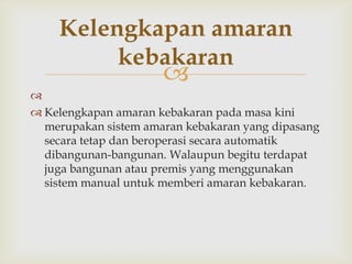 Kelengkapan amaran
         kebakaran
                      

 Kelengkapan amaran kebakaran pada masa kini
  merupakan sistem amaran kebakaran yang dipasang
  secara tetap dan beroperasi secara automatik
  dibangunan-bangunan. Walaupun begitu terdapat
  juga bangunan atau premis yang menggunakan
  sistem manual untuk memberi amaran kebakaran.
 