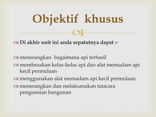 Objektif khusus
              
 Di akhir unit ini anda sepatutnya dapat :-

 menerangkan bagaimana api terhasil
 membezakan kelas-kelas api dan alat memadam api
  kecil permulaan
 menggunakan alat memadam api kecil permulaan
 menerangkan dan melaksanakan tatacara
  pengunsian bangunan
 