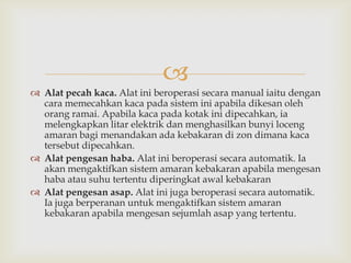 
 Alat pecah kaca. Alat ini beroperasi secara manual iaitu dengan
  cara memecahkan kaca pada sistem ini apabila dikesan oleh
  orang ramai. Apabila kaca pada kotak ini dipecahkan, ia
  melengkapkan litar elektrik dan menghasilkan bunyi loceng
  amaran bagi menandakan ada kebakaran di zon dimana kaca
  tersebut dipecahkan.
 Alat pengesan haba. Alat ini beroperasi secara automatik. Ia
  akan mengaktifkan sistem amaran kebakaran apabila mengesan
  haba atau suhu tertentu diperingkat awal kebakaran
 Alat pengesan asap. Alat ini juga beroperasi secara automatik.
  Ia juga berperanan untuk mengaktifkan sistem amaran
  kebakaran apabila mengesan sejumlah asap yang tertentu.
 