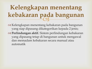 Kelengkapan menentang
kebakaran pada bangunan
                       
 Kelengkapan menentang kebakaran pada bangunan
  yang siap dipasang dikategorikan kepada 2 jenis;
 Perlindungan aktif. Sistem perlindungan kebakaran
  yang dipasang tetap di bangunan untuk mengawal
  dan memadam kebakaran secara manual atau
  automatik
 