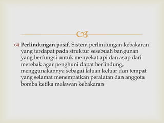 
 Perlindungan pasif. Sistem perlindungan kebakaran
  yang terdapat pada struktur sesebuah bangunan
  yang berfungsi untuk menyekat api dan asap dari
  merebak agar penghuni dapat berlindung,
  menggunakannya sebagai laluan keluar dan tempat
  yang selamat menempatkan peralatan dan anggota
  bomba ketika melawan kebakaran
 