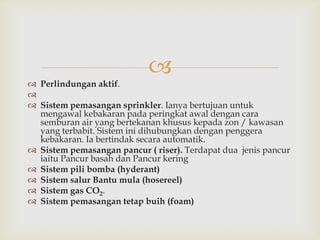
 Perlindungan aktif.

 Sistem pemasangan sprinkler. Ianya bertujuan untuk
  mengawal kebakaran pada peringkat awal dengan cara
  semburan air yang bertekanan khusus kepada zon / kawasan
  yang terbabit. Sistem ini dihubungkan dengan penggera
  kebakaran. Ia bertindak secara automatik.
 Sistem pemasangan pancur ( riser). Terdapat dua jenis pancur
  iaitu Pancur basah dan Pancur kering
 Sistem pili bomba (hyderant)
 Sistem salur Bantu mula (hosereel)
 Sistem gas CO2.
 Sistem pemasangan tetap buih (foam)
 