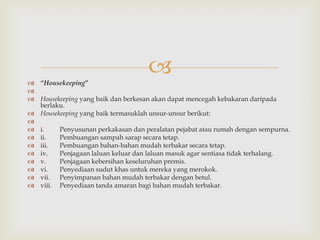  “Housekeeping”
                                    

 Housekeeping yang baik dan berkesan akan dapat mencegah kebakaran daripada
  berlaku.
 Housekeeping yang baik termasuklah unsur-unsur berikut:

 i.    Penyusunan perkakasan dan peralatan pejabat atau rumah dengan sempurna.
 ii.   Pembuangan sampah sarap secara tetap.
 iii.  Pembuangan bahan-bahan mudah terbakar secara tetap.
 iv.   Penjagaan laluan keluar dan laluan masuk agar sentiasa tidak terhalang.
 v.    Penjagaan kebersihan keseluruhan premis.
 vi.   Penyediaan sudut khas untuk mereka yang merokok.
 vii. Penyimpanan bahan mudah terbakar dengan betul.
 viii. Penyediaan tanda amaran bagi bahan mudah terbakar.
 