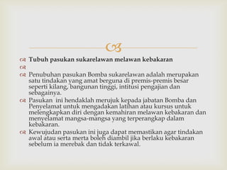 
 Tubuh pasukan sukarelawan melawan kebakaran

 Penubuhan pasukan Bomba sukarelawan adalah merupakan
  satu tindakan yang amat berguna di premis-premis besar
  seperti kilang, bangunan tinggi, intitusi pengajian dan
  sebagainya.
 Pasukan ini hendaklah merujuk kepada jabatan Bomba dan
  Penyelamat untuk mengadakan latihan atau kursus untuk
  melengkapkan diri dengan kemahiran melawan kebakaran dan
  menyelamat mangsa-mangsa yang terperangkap dalam
  kebakaran.
 Kewujudan pasukan ini juga dapat memastikan agar tindakan
  awal atau serta merta boleh diambil jika berlaku kebakaran
  sebelum ia merebak dan tidak terkawal.
 