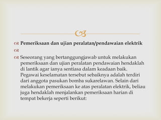 
 Pemeriksaan dan ujian peralatan/pendawaian elektrik

 Seseorang yang bertanggungjawab untuk melakukan
  pemeriksaan dan ujian peralatan pendawaian hendaklah
  di lantik agar ianya sentiasa dalam keadaan baik.
  Pegawai keselamatan tersebut sebaiknya adalah terdiri
  dari anggota pasukan bomba sukarelawan. Selain dari
  melakukan pemeriksaan ke atas peralatan elektrik, beliau
  juga hendaklah menjalankan pemeriksaan harian di
  tempat bekerja seperti berikut:
 