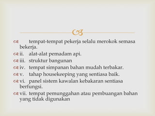 
      tempat-tempat pekerja selalu merokok semasa
  bekerja.
 ii. alat-alat pemadam api.
 iii. struktur bangunan
 iv. tempat simpanan bahan mudah terbakar.
 v. tahap housekeeping yang sentiasa baik.
 vi. panel sistem kawalan kebakaran sentiasa
  berfungsi.
 vii. tempat pemunggahan atau pembuangan bahan
  yang tidak digunakan
 