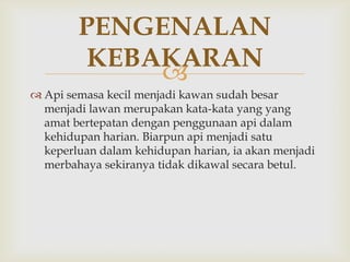 PENGENALAN
         KEBAKARAN
             
 Api semasa kecil menjadi kawan sudah besar
  menjadi lawan merupakan kata-kata yang yang
  amat bertepatan dengan penggunaan api dalam
  kehidupan harian. Biarpun api menjadi satu
  keperluan dalam kehidupan harian, ia akan menjadi
  merbahaya sekiranya tidak dikawal secara betul.
 